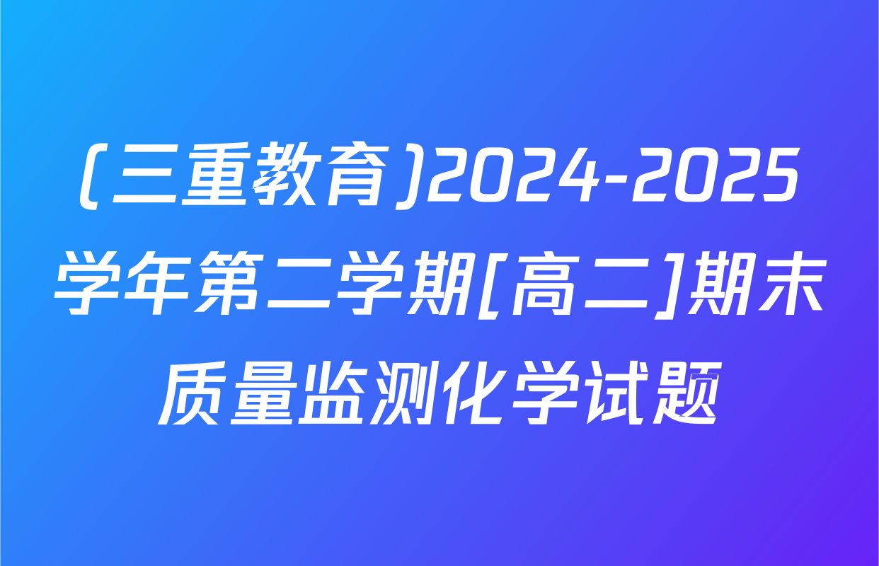 (三重教育)2024-2025学年第二学期[高二]期末质量监测化学试题