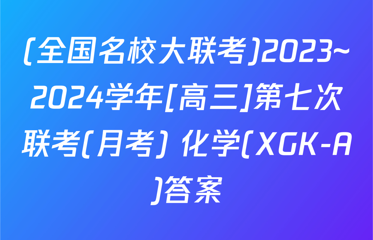 (全国名校大联考)2023~2024学年[高三]第七次联考(月考) 化学(XGK-A)答案