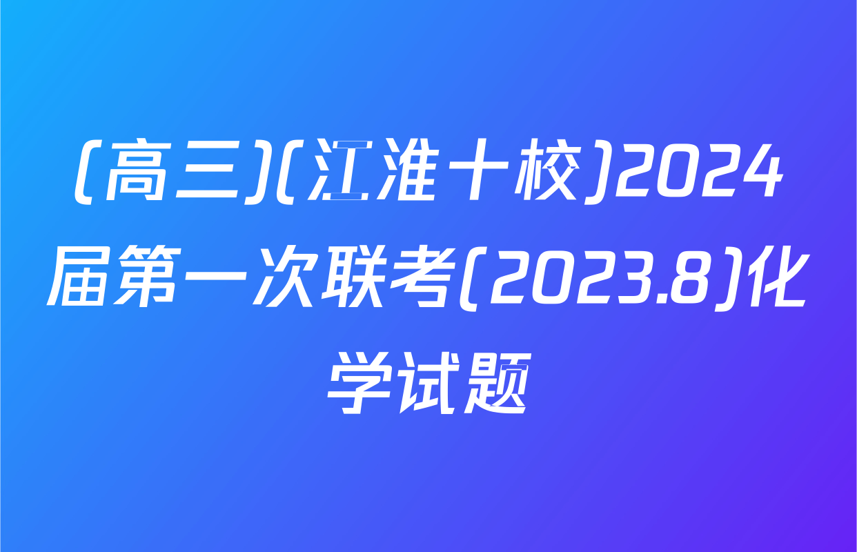 (高三)(江淮十校)2024届第一次联考(2023.8)化学试题