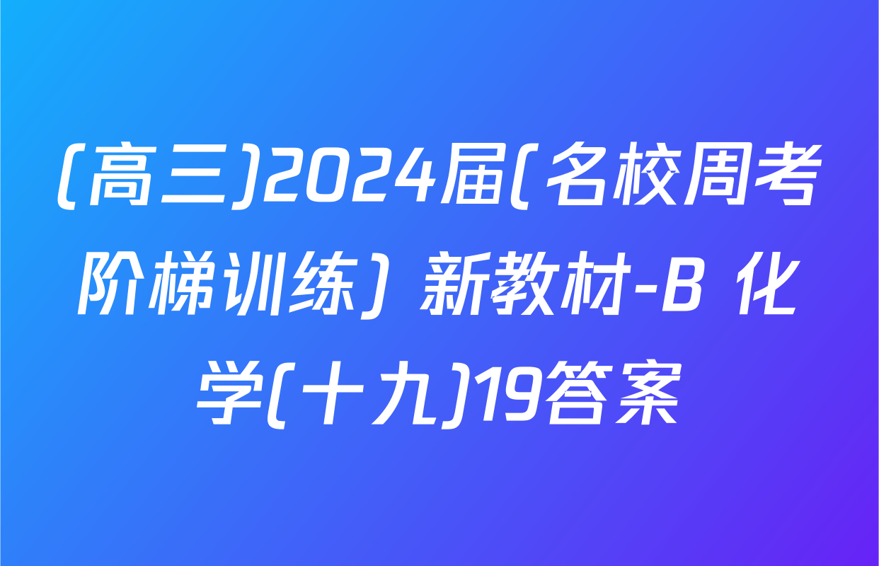 (高三)2024届(名校周考阶梯训练) 新教材-B 化学(十九)19答案