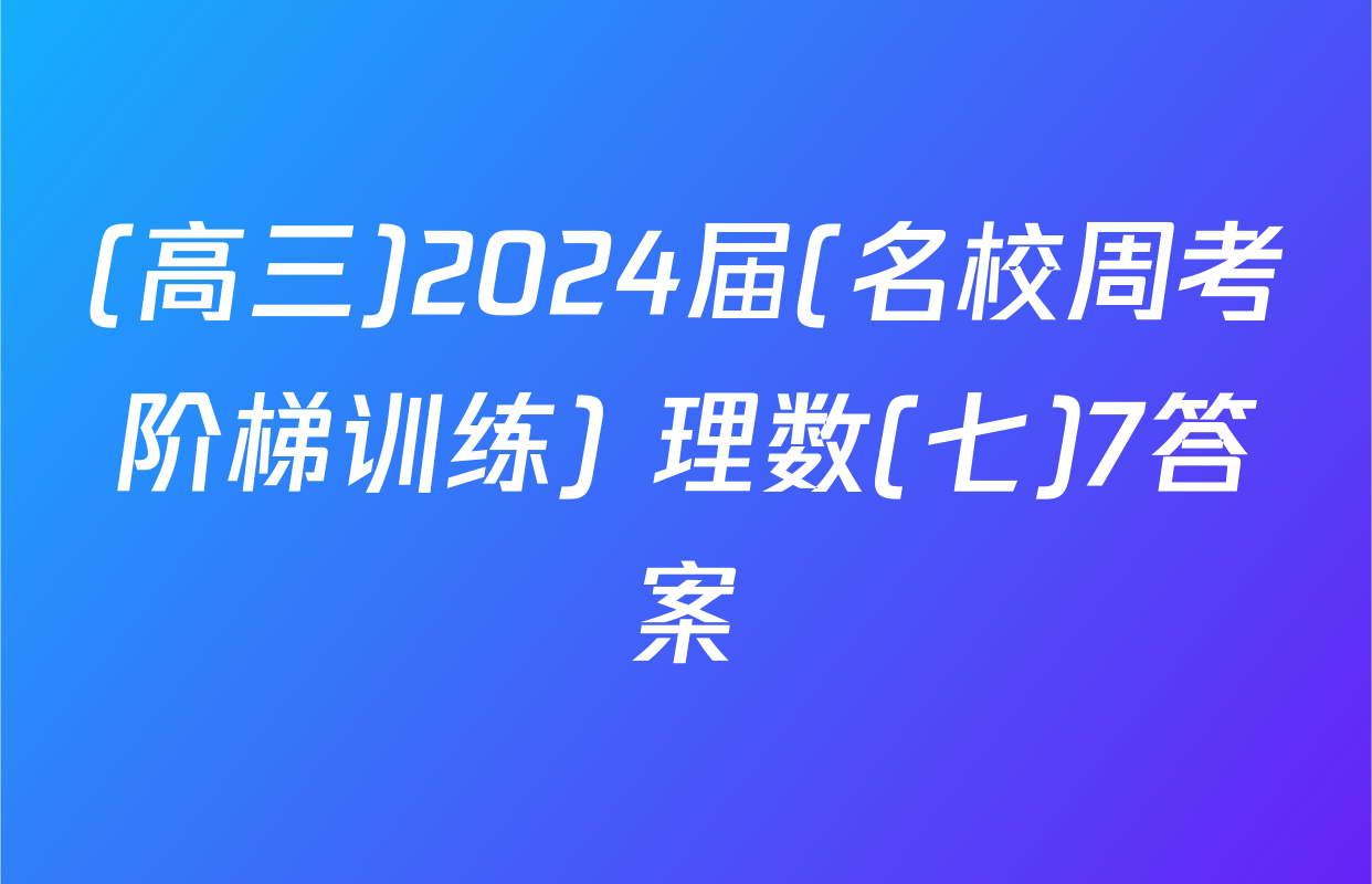 (高三)2024届(名校周考阶梯训练) 理数(七)7答案