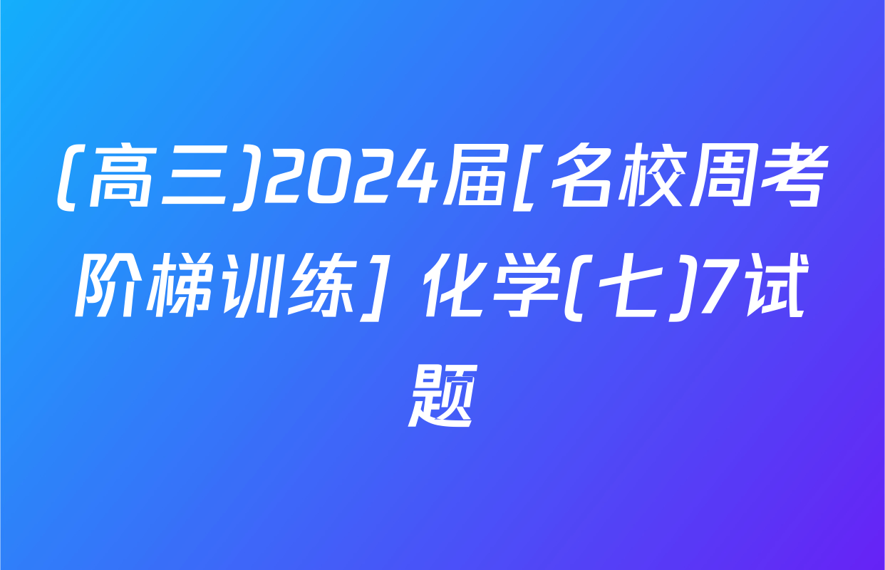 (高三)2024届[名校周考阶梯训练] 化学(七)7试题