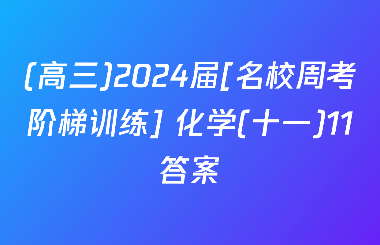 (高三)2024届[名校周考阶梯训练] 化学(十一)11答案