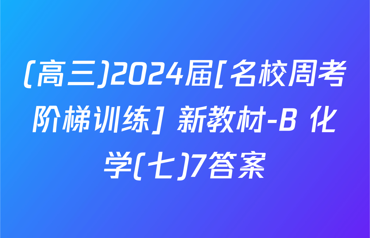 (高三)2024届[名校周考阶梯训练] 新教材-B 化学(七)7答案