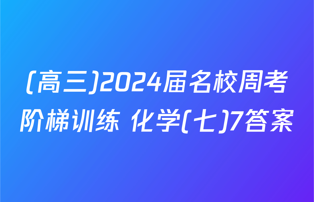 (高三)2024届名校周考阶梯训练 化学(七)7答案