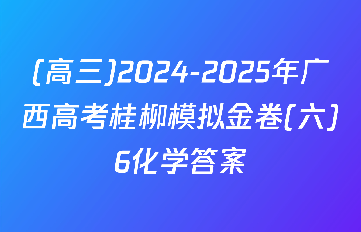 (高三)2024-2025年广西高考桂柳模拟金卷(六)6化学答案