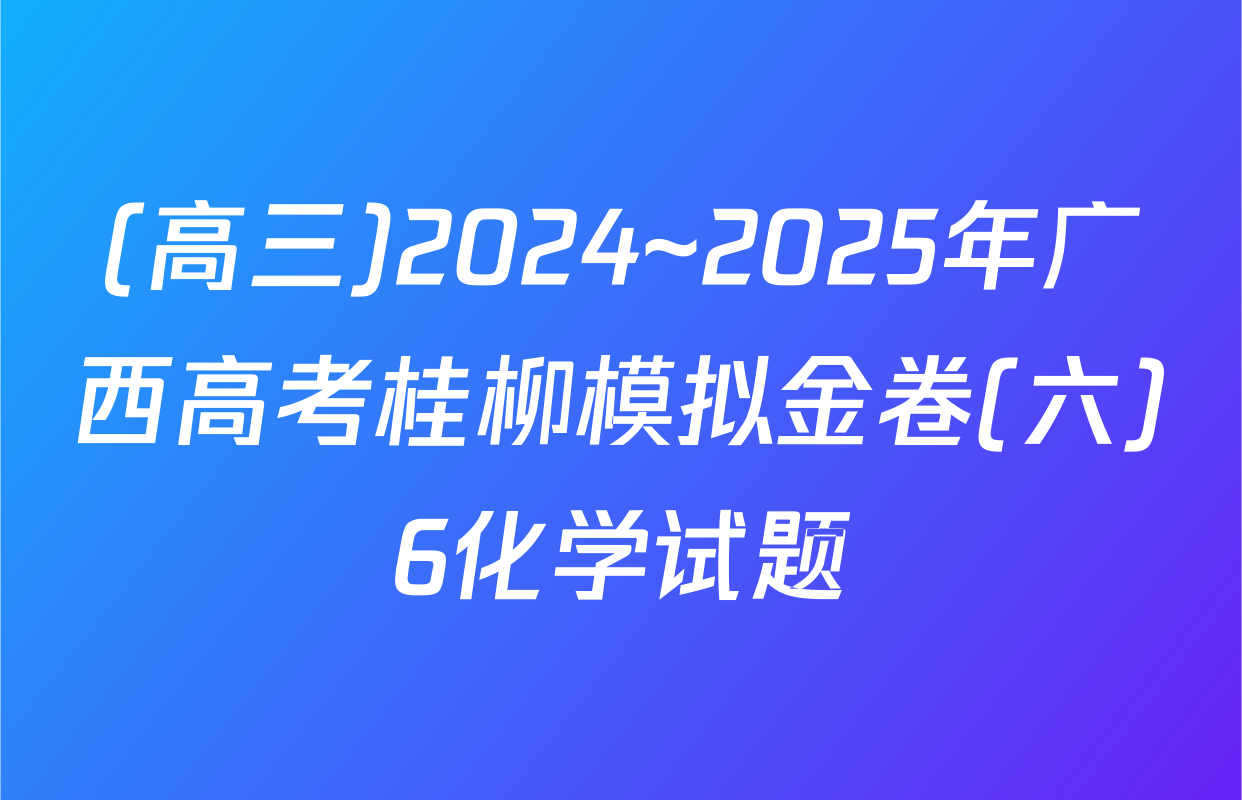 (高三)2024~2025年广西高考桂柳模拟金卷(六)6化学试题