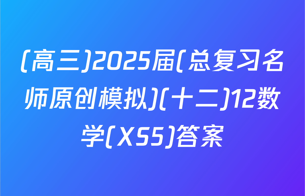 (高三)2025届(总复习名师原创模拟)(十二)12数学(XS5)答案
