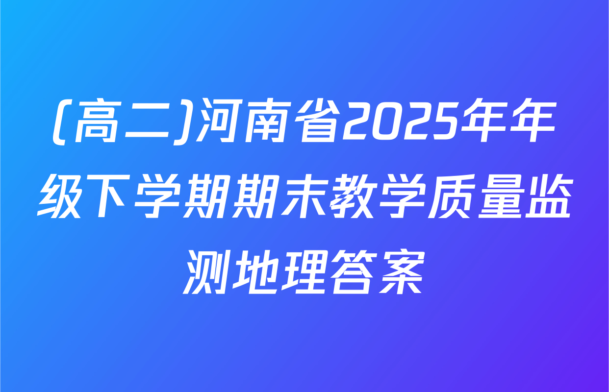 (高二)河南省2025年年级下学期期末教学质量监测地理答案