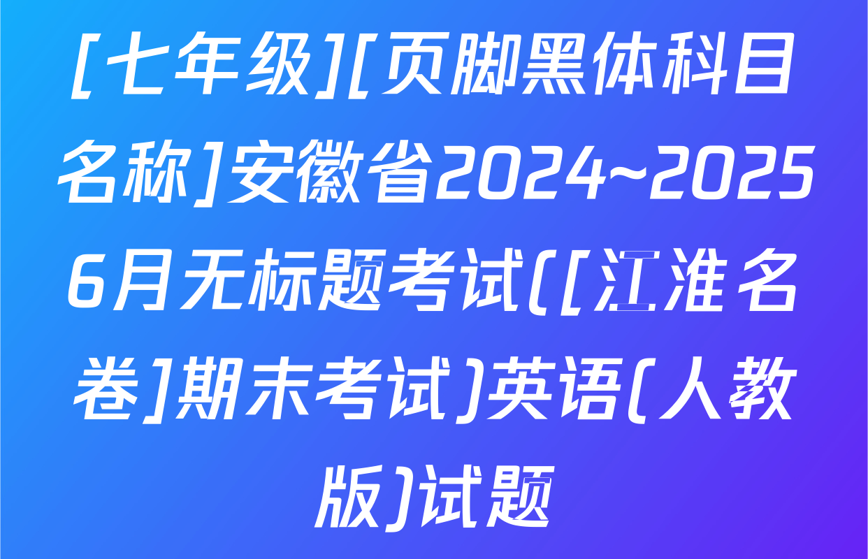 [七年级][页脚黑体科目名称]安徽省2024~20256月无标题考试([江淮名卷]期末考试)英语(人教版)试题