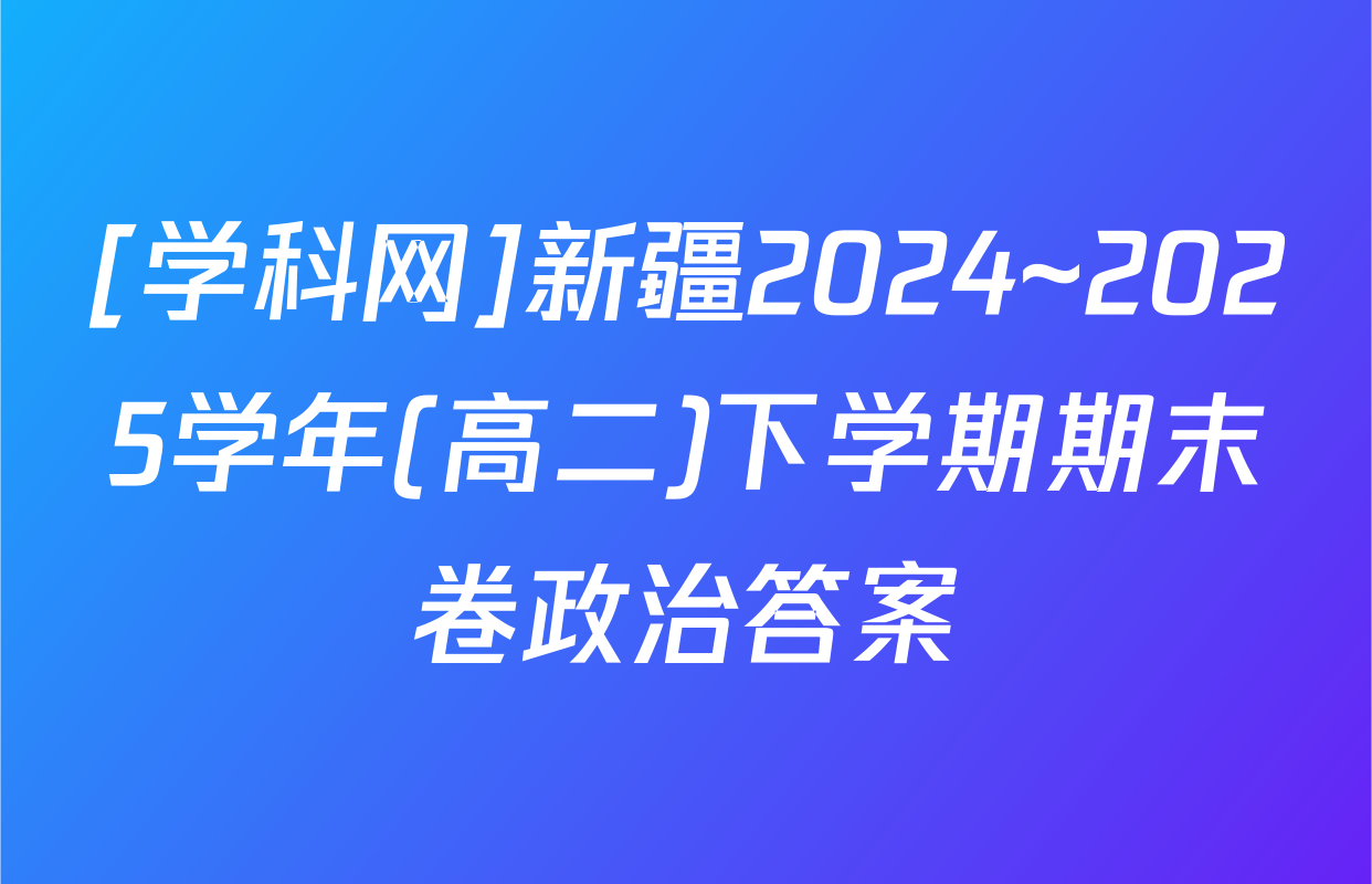 [学科网]新疆2024~2025学年(高二)下学期期末卷政治答案