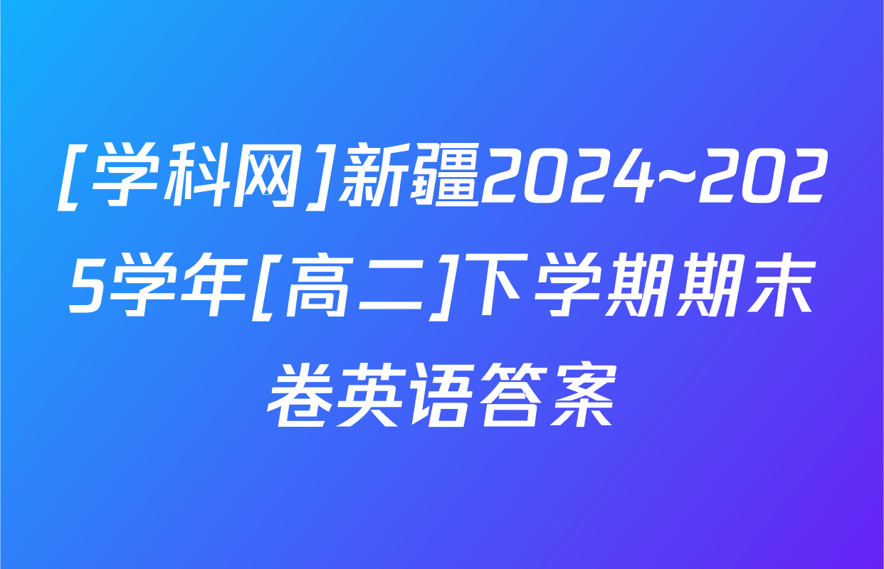 [学科网]新疆2024~2025学年[高二]下学期期末卷英语答案