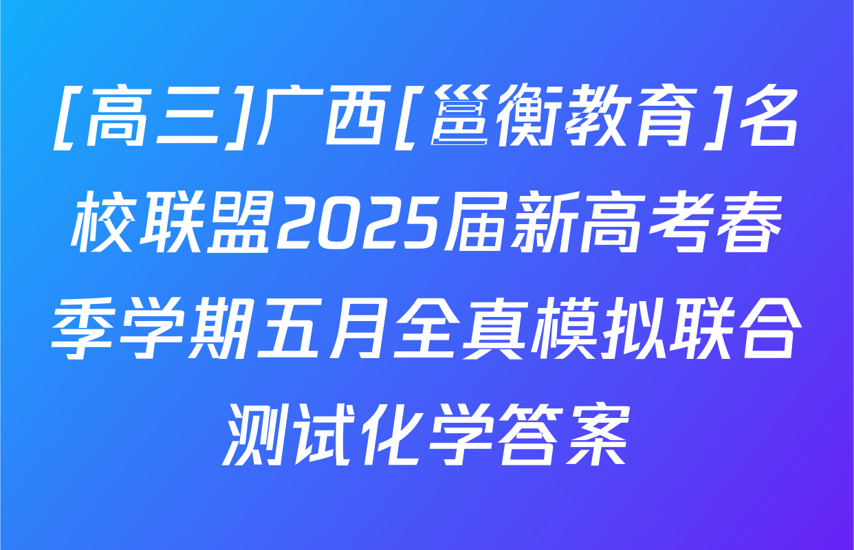 [高三]广西[邕衡教育]名校联盟2025届新高考春季学期五月全真模拟联合测试化学答案