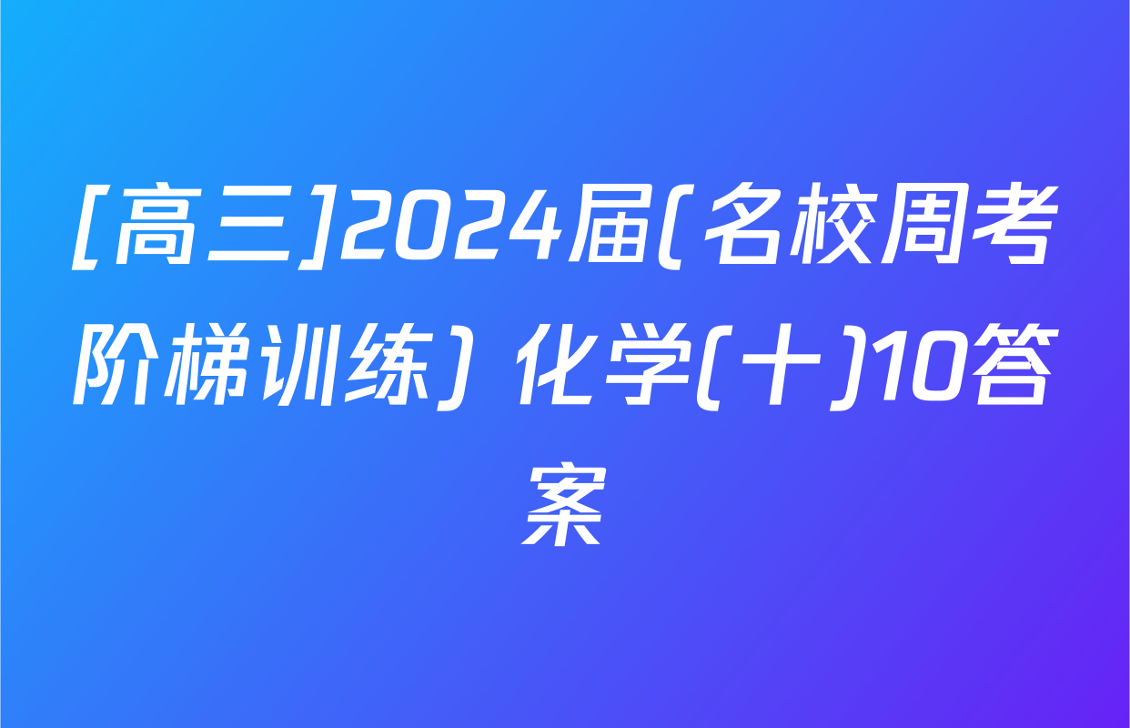[高三]2024届(名校周考阶梯训练) 化学(十)10答案
