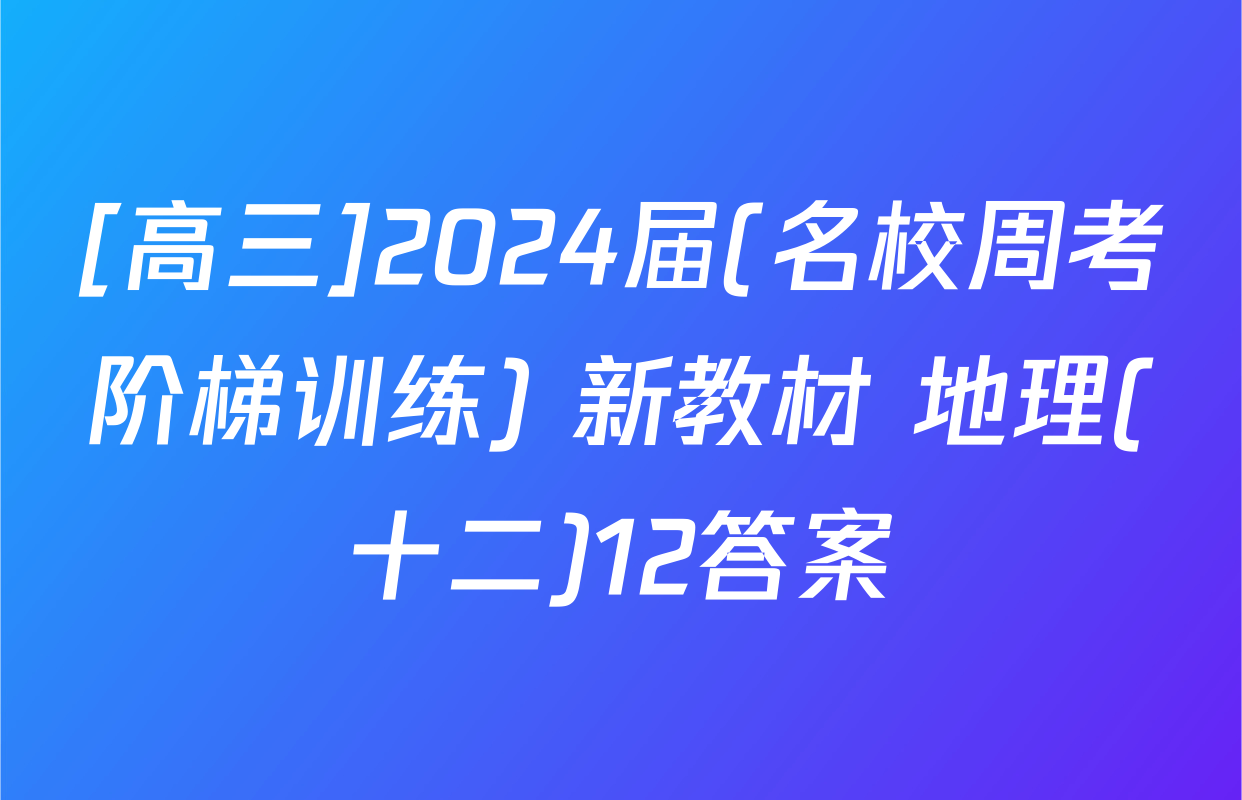 [高三]2024届(名校周考阶梯训练) 新教材 地理(十二)12答案