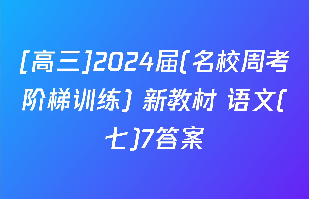 [高三]2024届(名校周考阶梯训练) 新教材 语文(七)7答案