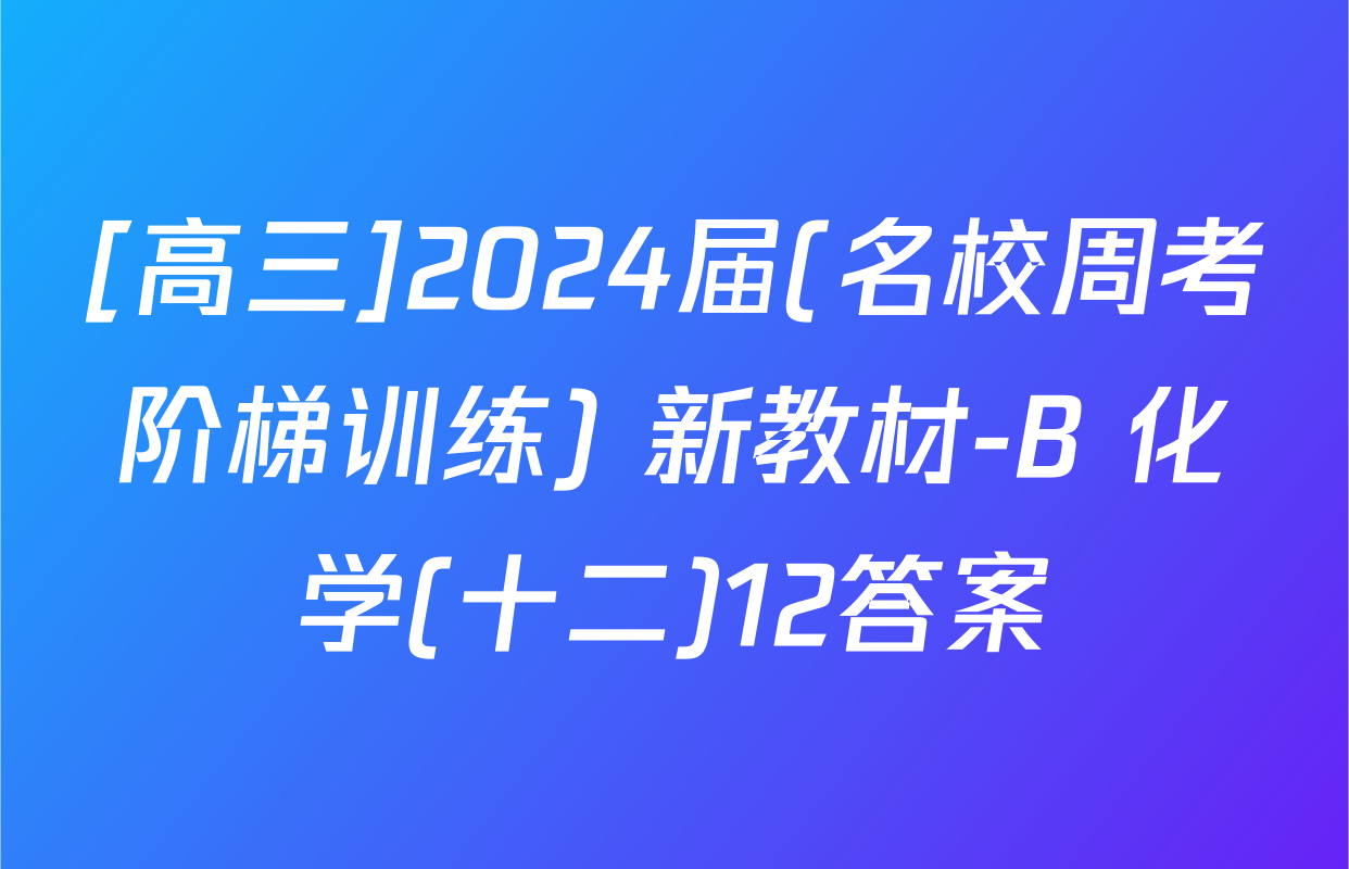 [高三]2024届(名校周考阶梯训练) 新教材-B 化学(十二)12答案