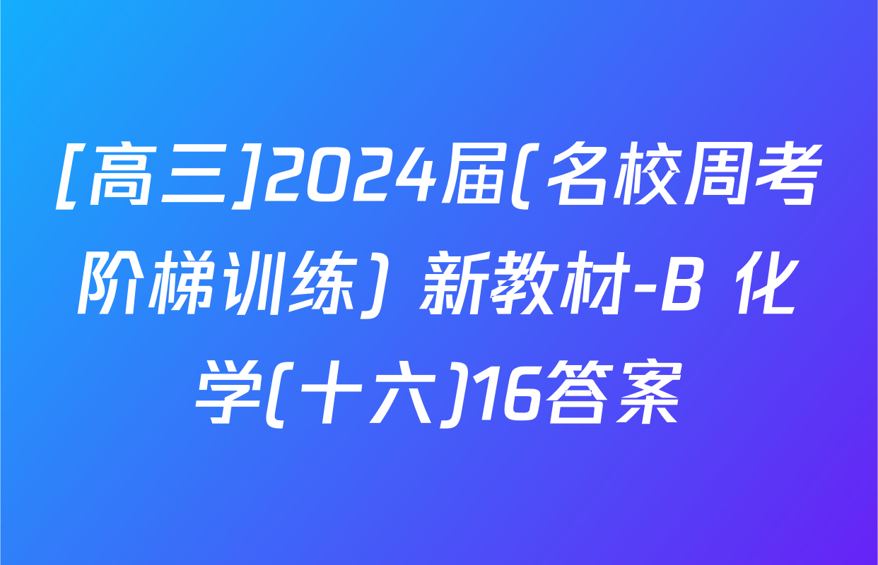 [高三]2024届(名校周考阶梯训练) 新教材-B 化学(十六)16答案