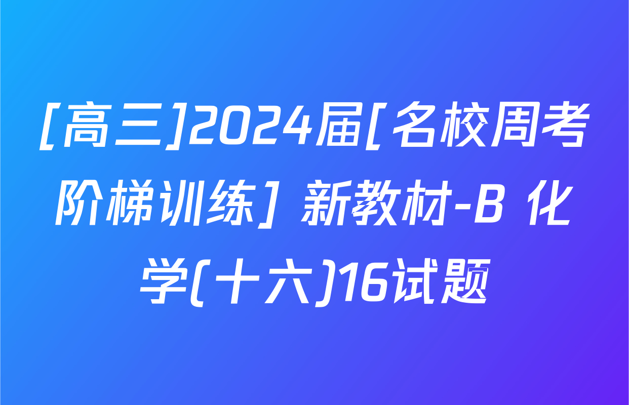 [高三]2024届[名校周考阶梯训练] 新教材-B 化学(十六)16试题
