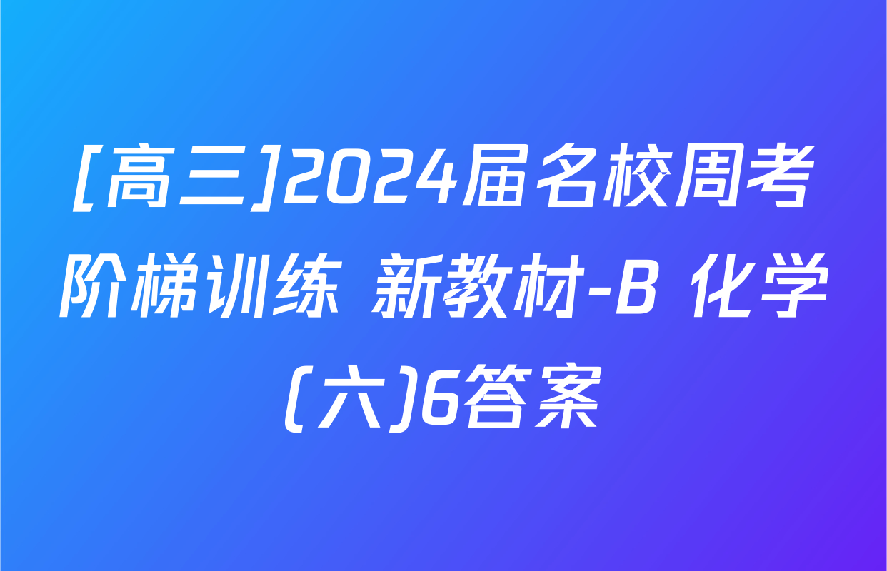 [高三]2024届名校周考阶梯训练 新教材-B 化学(六)6答案