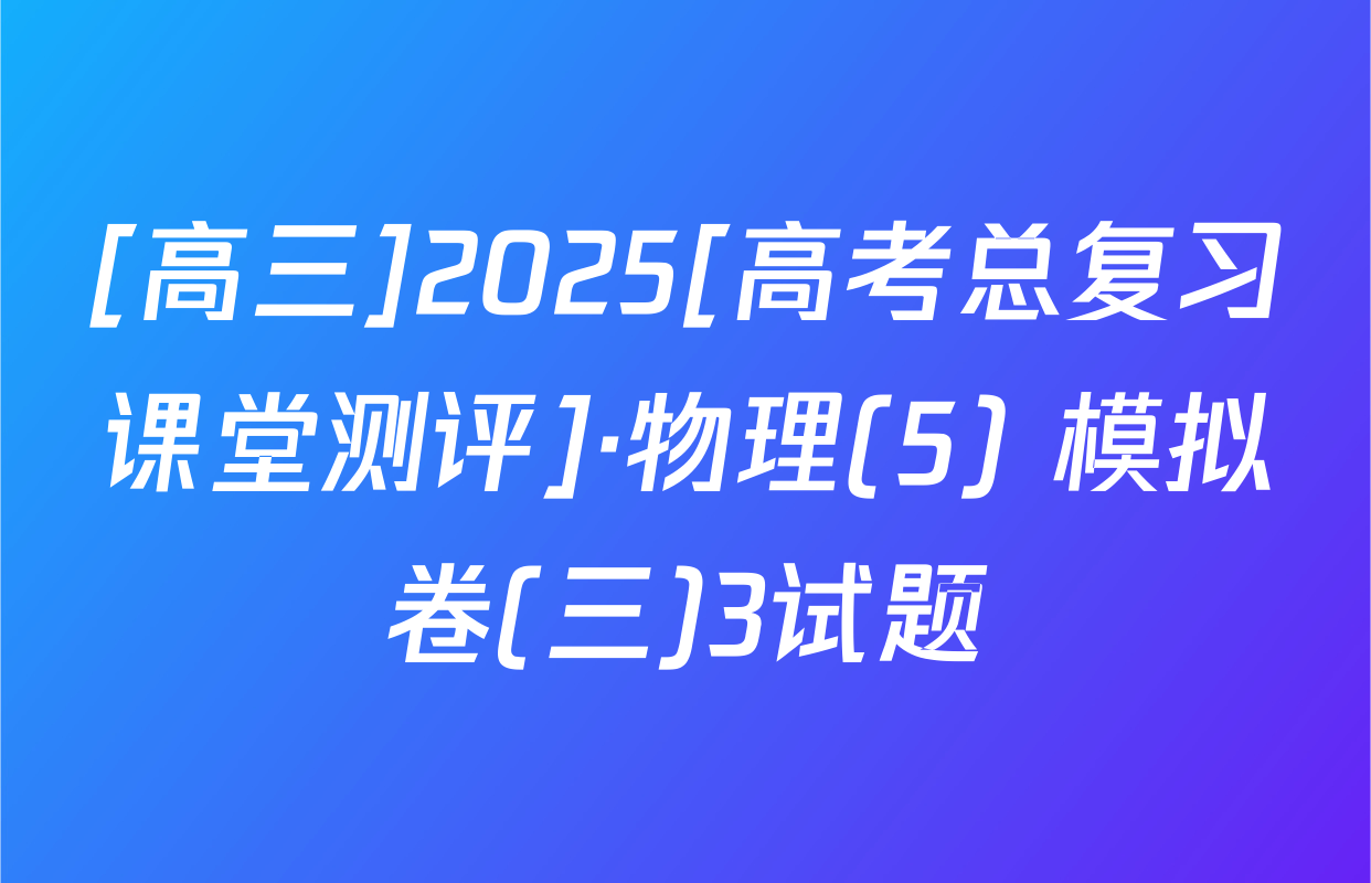 [高三]2025[高考总复习课堂测评]·物理(5) 模拟卷(三)3试题
