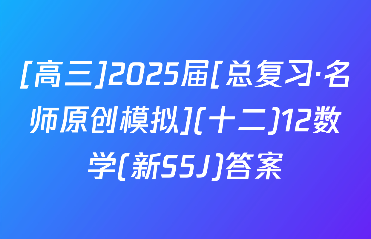 [高三]2025届[总复习·名师原创模拟](十二)12数学(新S5J)答案
