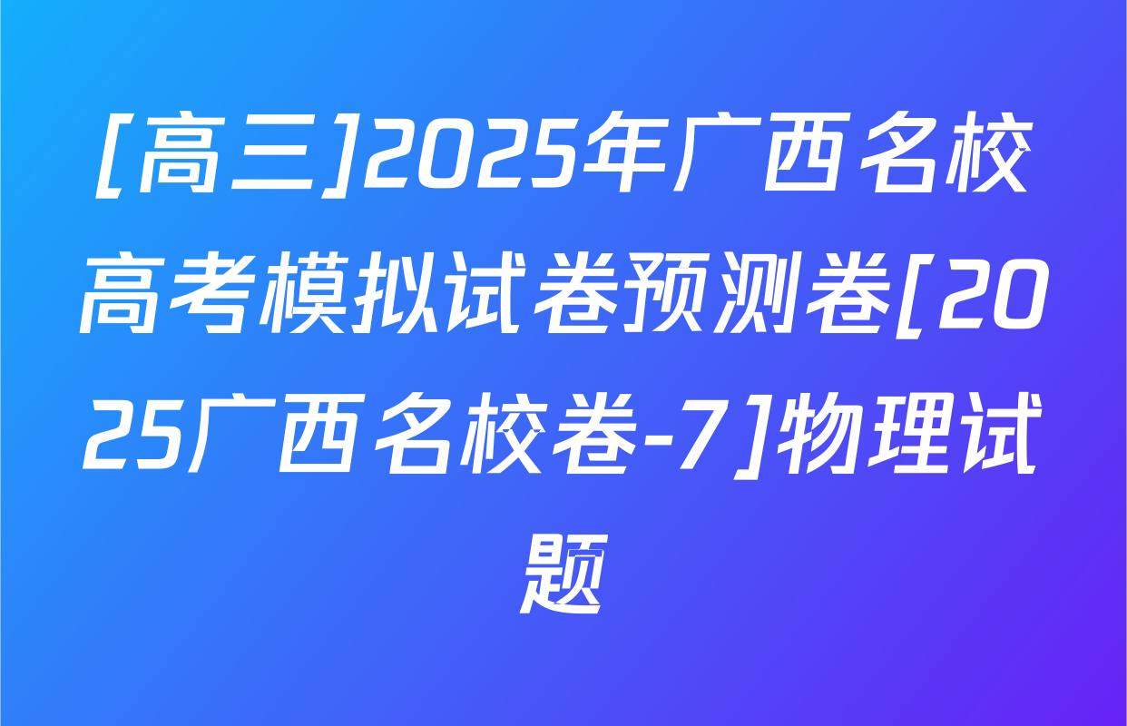 [高三]2025年广西名校高考模拟试卷预测卷[2025广西名校卷-7]物理试题