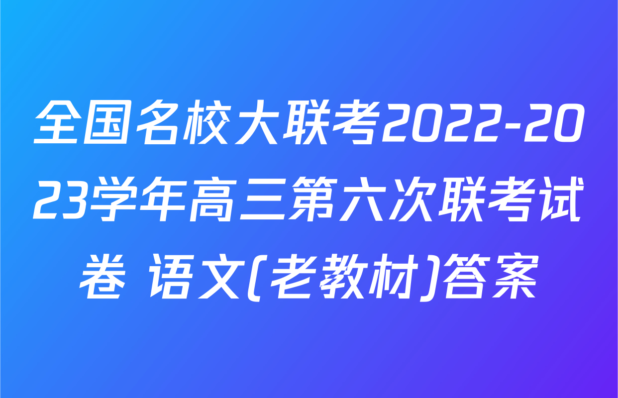 全国名校大联考2022-2023学年高三第六次联考试卷 语文(老教材)答案