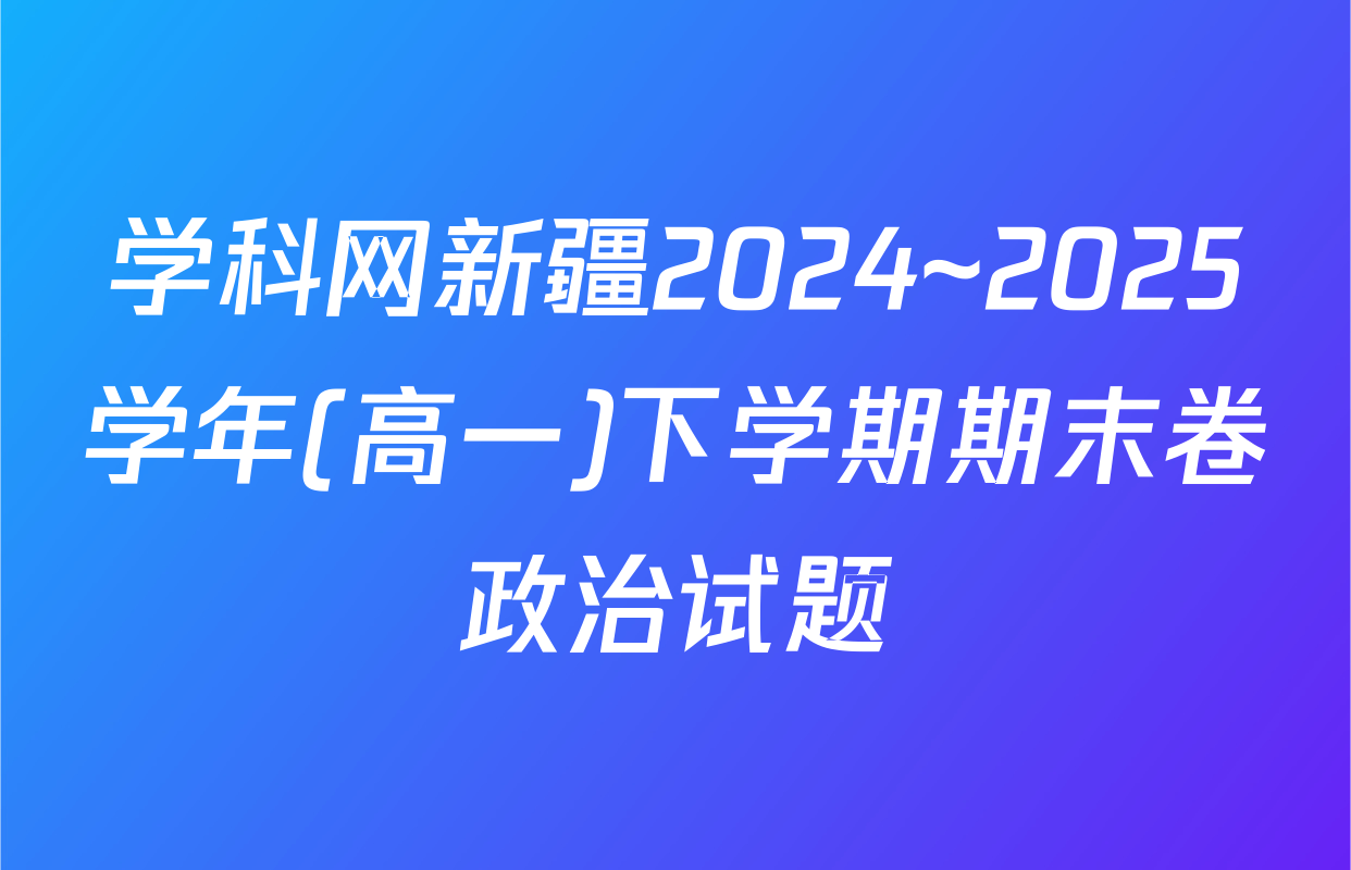 学科网新疆2024~2025学年(高一)下学期期末卷政治试题