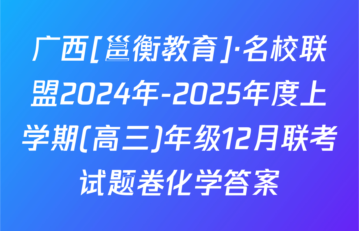 广西[邕衡教育]·名校联盟2024年-2025年度上学期(高三)年级12月联考试题卷化学答案