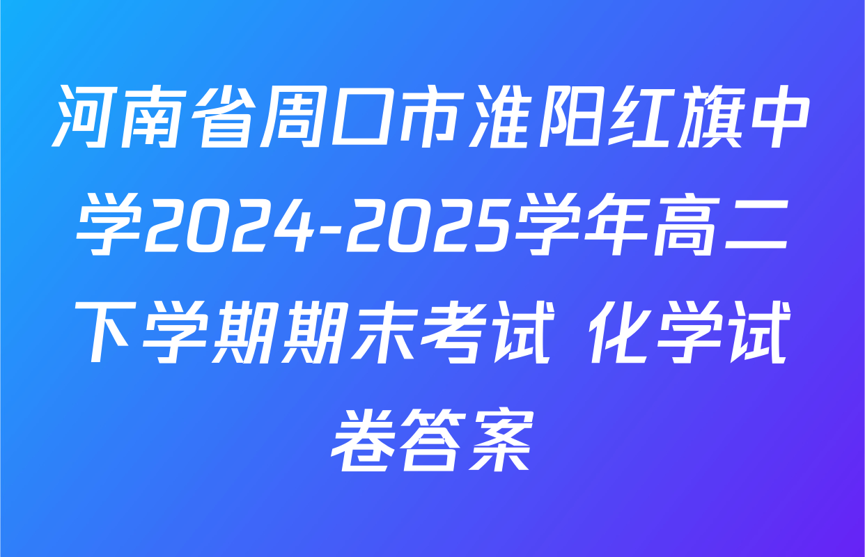 河南省周口市淮阳红旗中学2024-2025学年高二下学期期末考试 化学试卷答案
