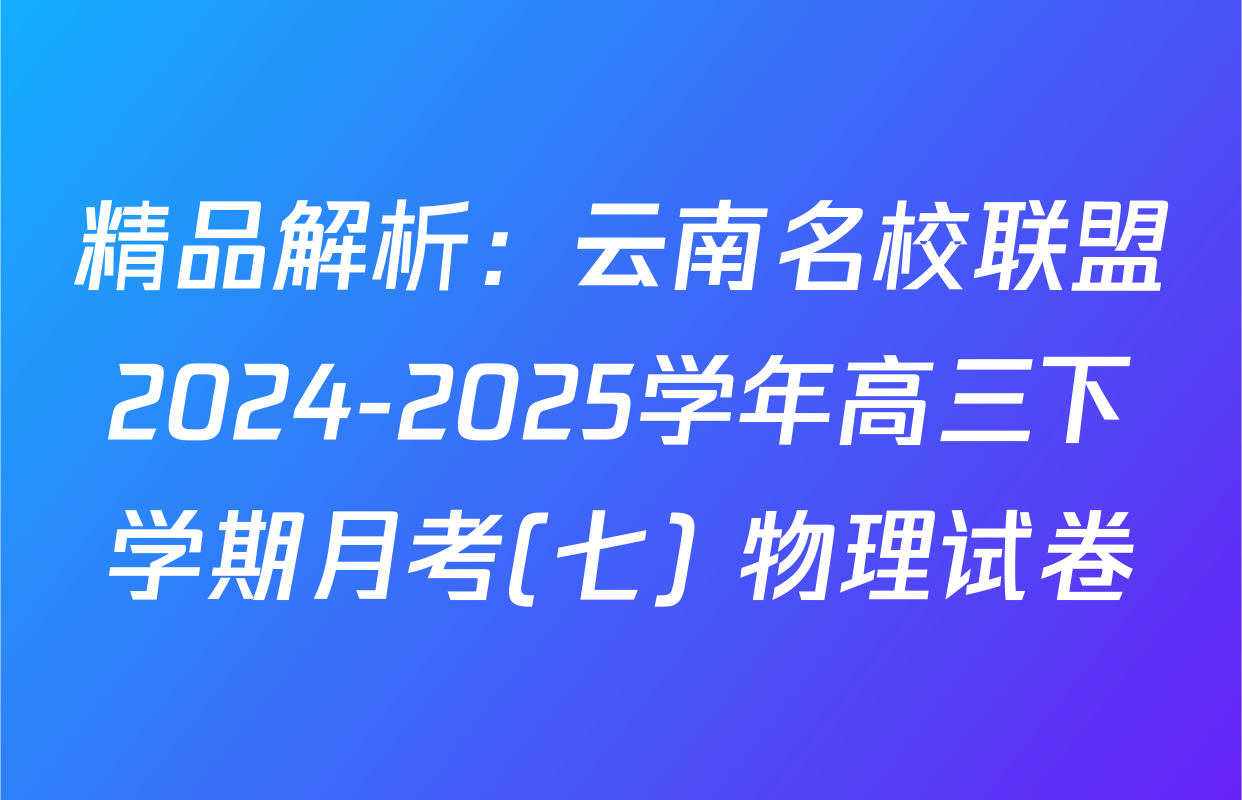 精品解析：云南名校联盟2024-2025学年高三下学期月考(七) 物理试卷