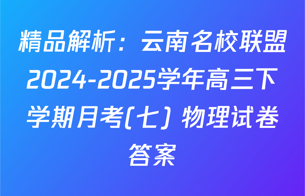 精品解析：云南名校联盟2024-2025学年高三下学期月考(七) 物理试卷答案