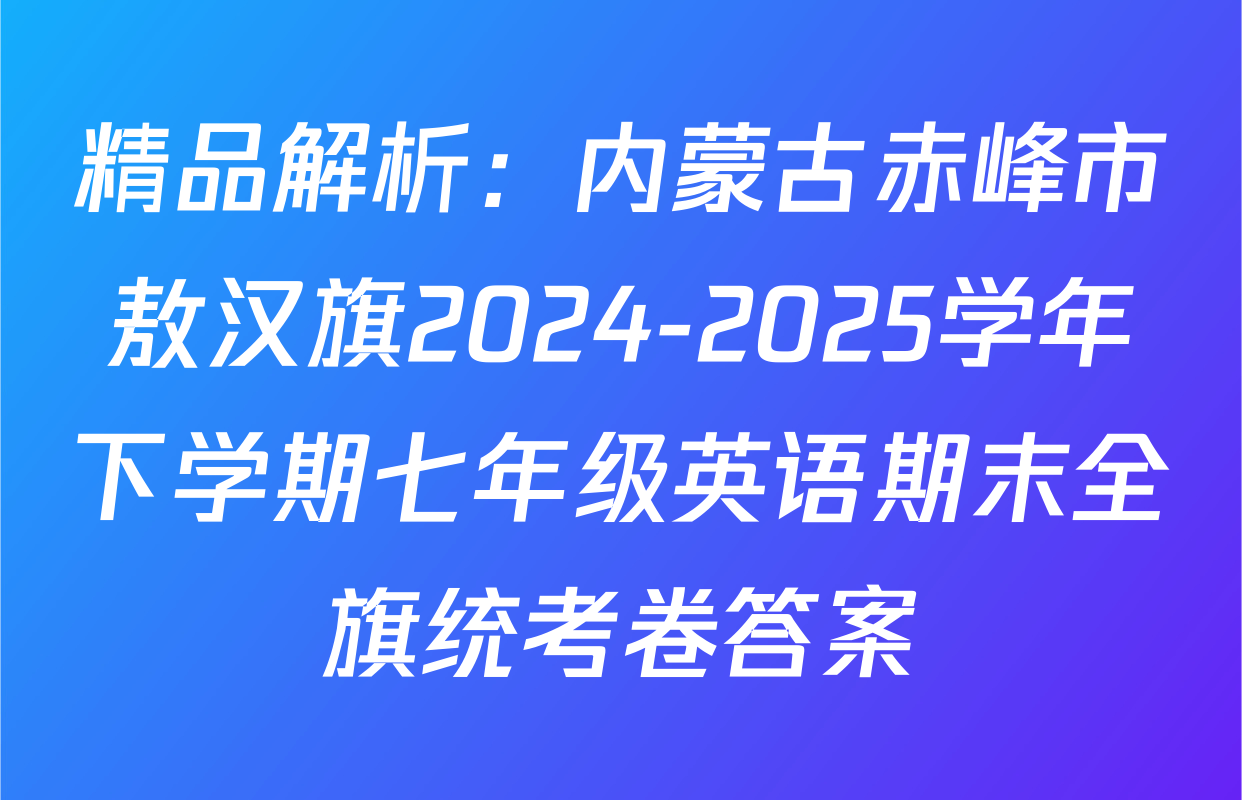 精品解析：内蒙古赤峰市敖汉旗2024-2025学年下学期七年级英语期末全旗统考卷答案
