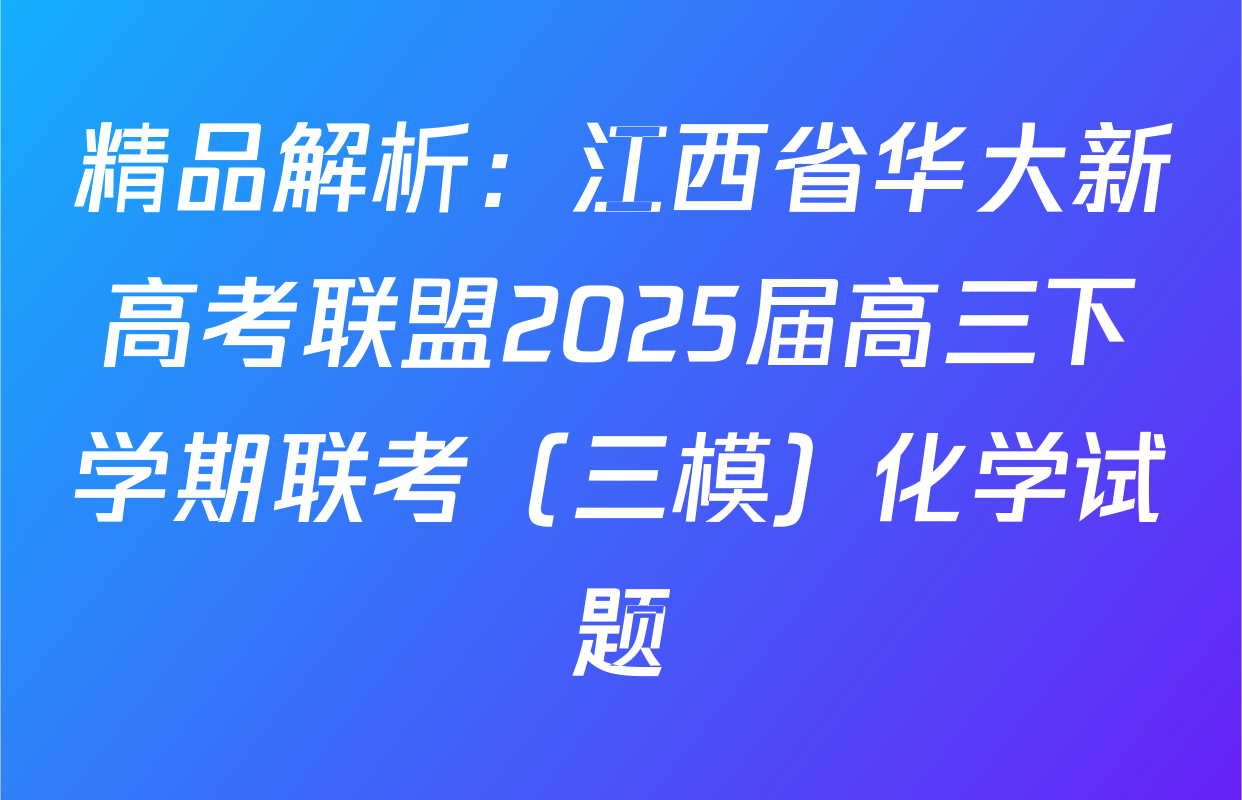 精品解析：江西省华大新高考联盟2025届高三下学期联考（三模）化学试题