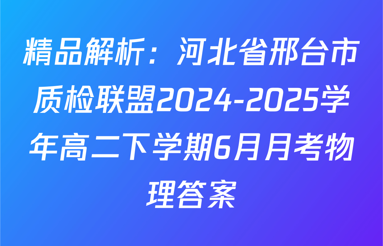 精品解析：河北省邢台市质检联盟2024-2025学年高二下学期6月月考物理答案