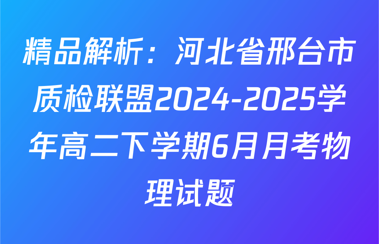 精品解析：河北省邢台市质检联盟2024-2025学年高二下学期6月月考物理试题