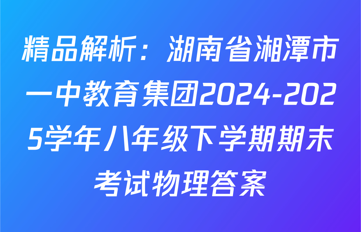 精品解析：湖南省湘潭市一中教育集团2024-2025学年八年级下学期期末考试物理答案