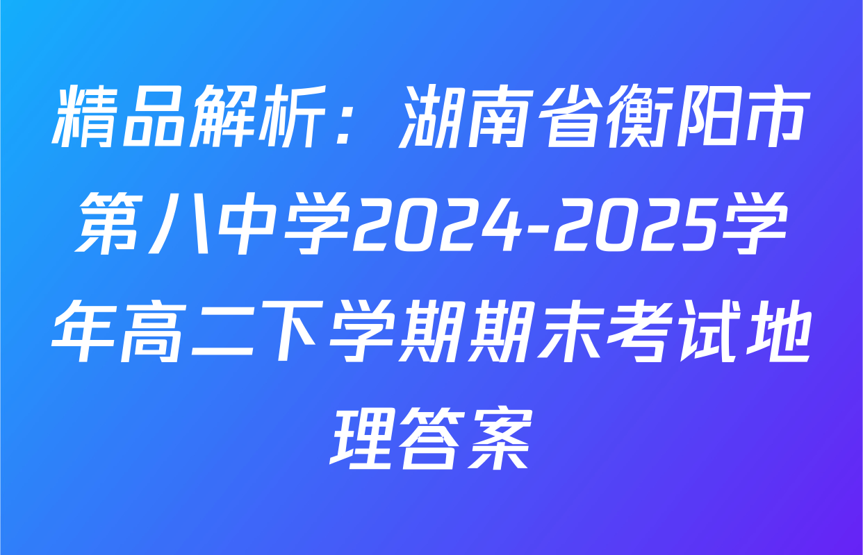 精品解析：湖南省衡阳市第八中学2024-2025学年高二下学期期末考试地理答案