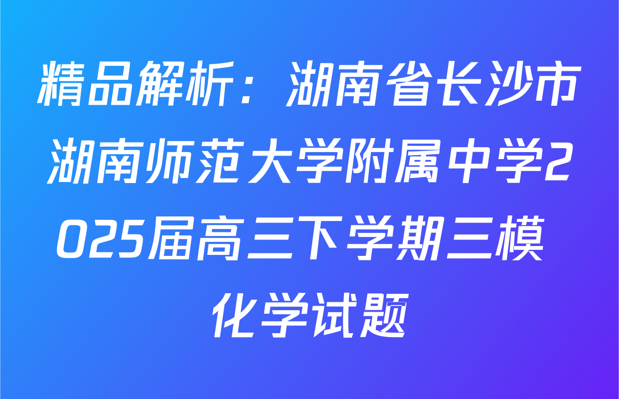 精品解析：湖南省长沙市湖南师范大学附属中学2025届高三下学期三模 化学试题