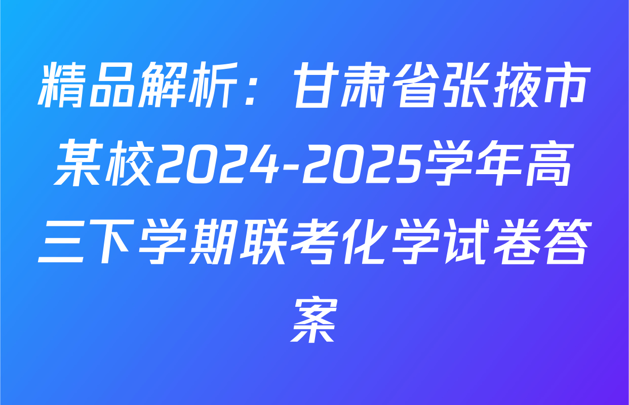 精品解析：甘肃省张掖市某校2024-2025学年高三下学期联考化学试卷答案