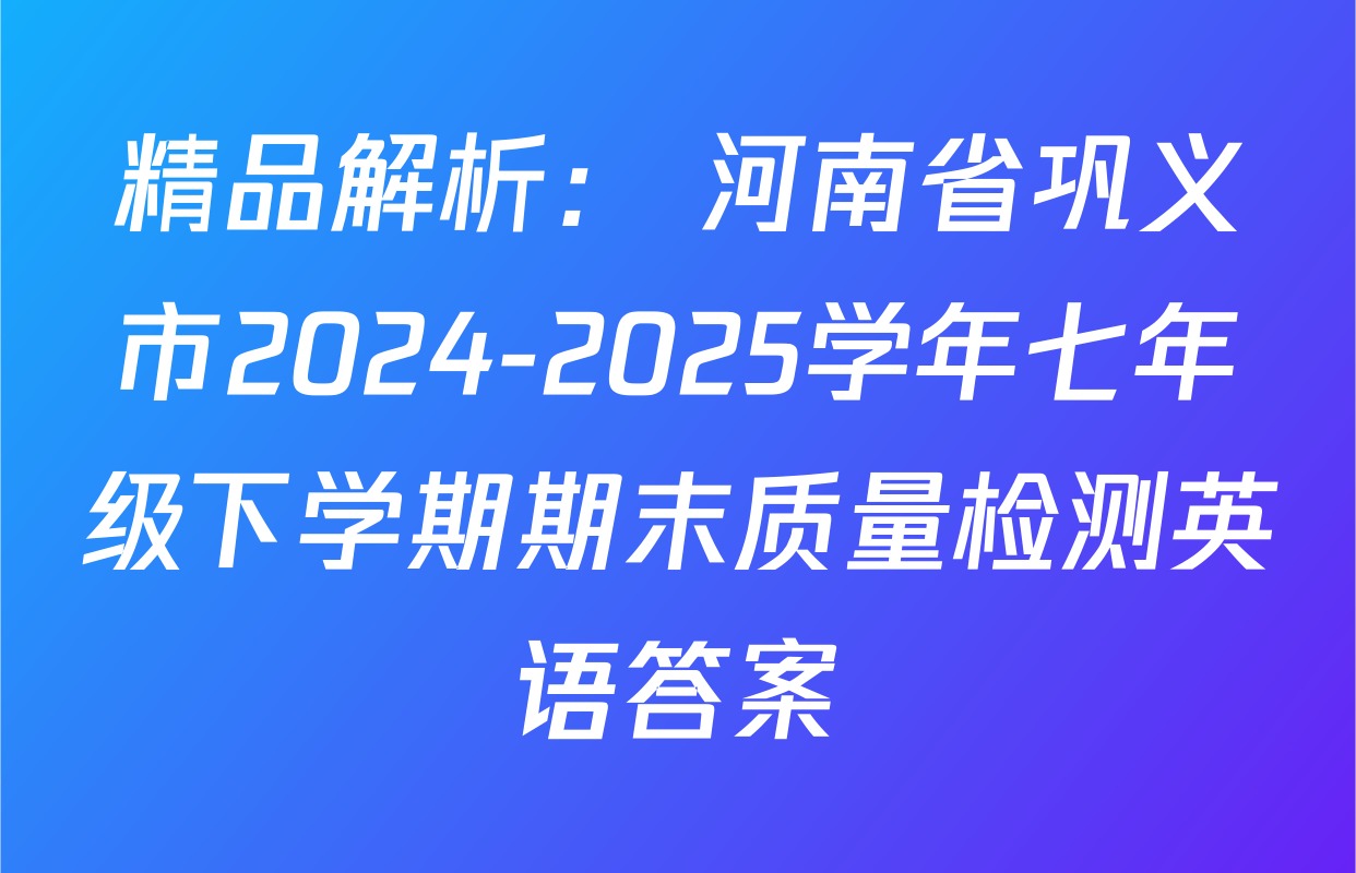 精品解析： 河南省巩义市2024-2025学年七年级下学期期末质量检测英语答案