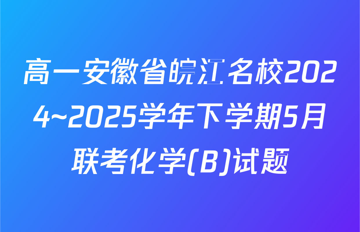高一安徽省皖江名校2024~2025学年下学期5月联考化学(B)试题