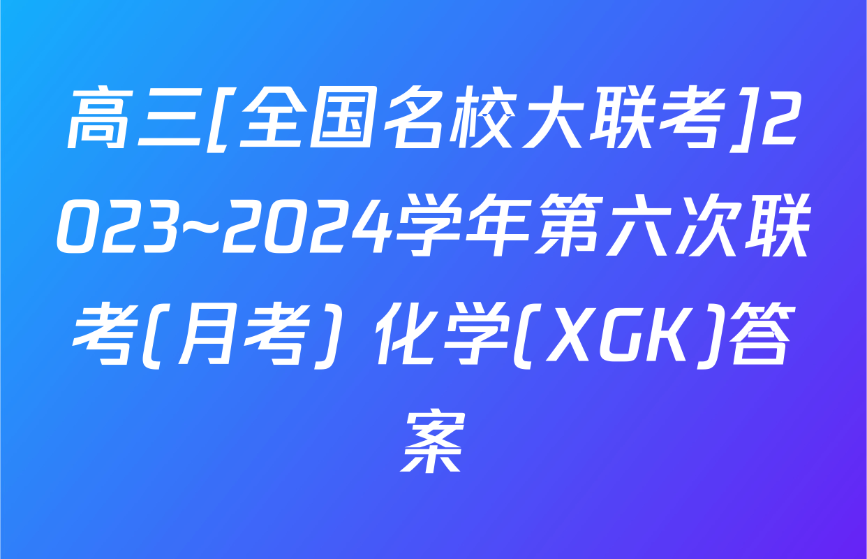 高三[全国名校大联考]2023~2024学年第六次联考(月考) 化学(XGK)答案