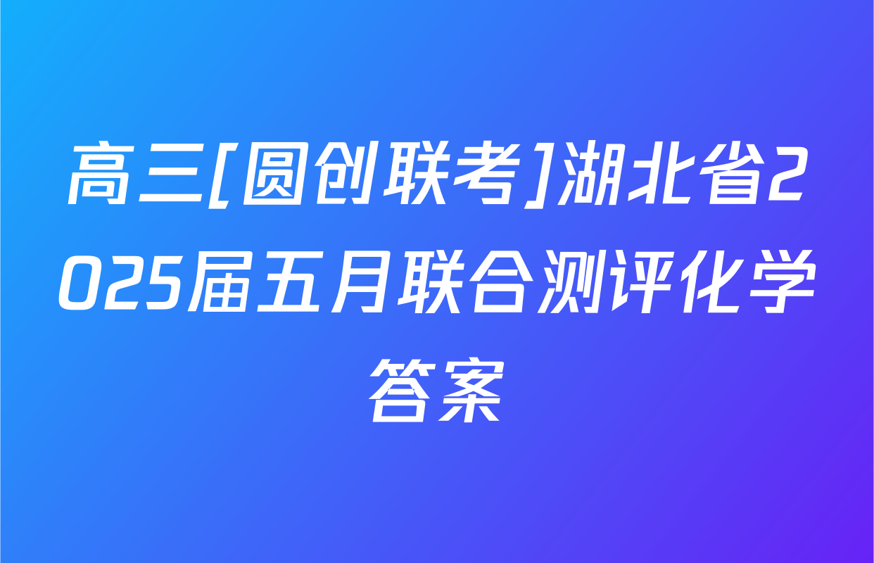 高三[圆创联考]湖北省2025届五月联合测评化学答案