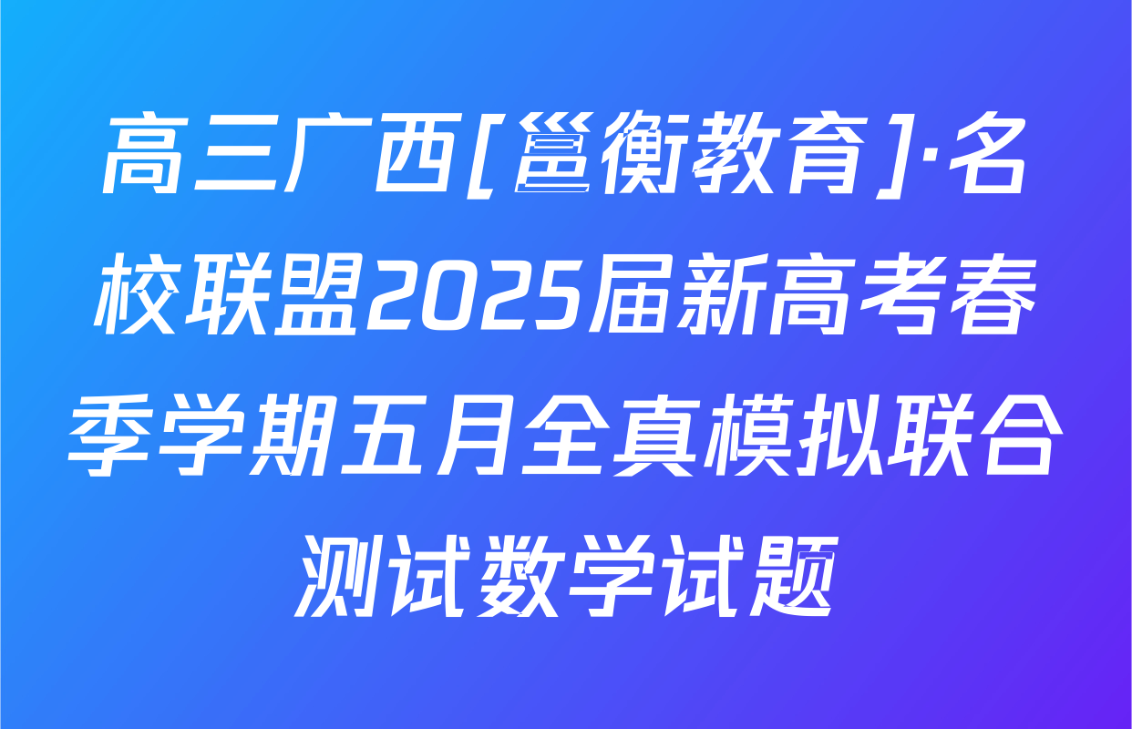 高三广西[邕衡教育]·名校联盟2025届新高考春季学期五月全真模拟联合测试数学试题