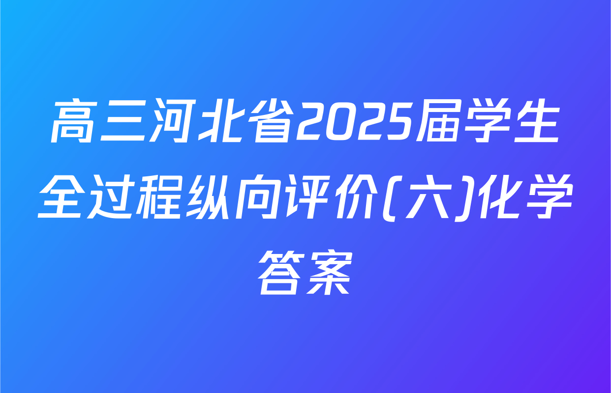 高三河北省2025届学生全过程纵向评价(六)化学答案
