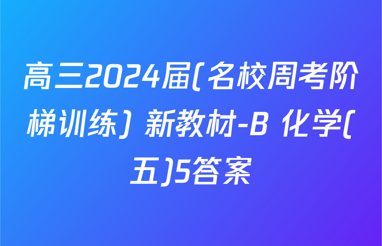 高三2024届(名校周考阶梯训练) 新教材-B 化学(五)5答案