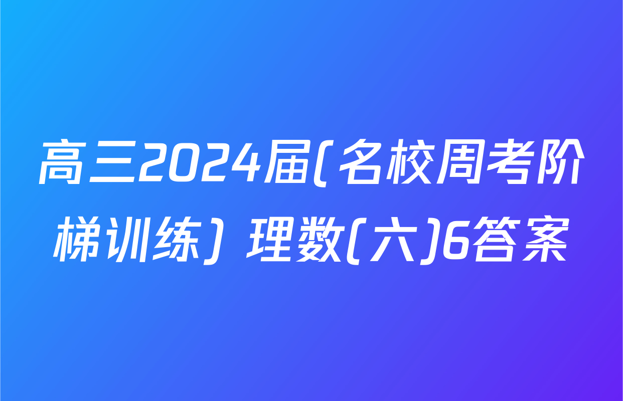 高三2024届(名校周考阶梯训练) 理数(六)6答案