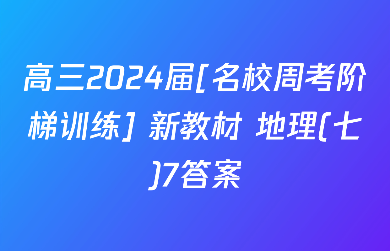 高三2024届[名校周考阶梯训练] 新教材 地理(七)7答案